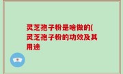 灵芝孢子粉是啥做的(灵芝孢子粉的功效及其用途