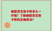 破壁灵芝孢子粉多久一疗程？了解破壁灵芝孢子粉的正确用法？