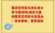 黑灵芝何首乌洗头发小孩子能洗吗(适合儿童的黑灵芝何首乌洗发水：安全柔和，营养滋润)
