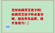 怎样收藏灵芝孢子粉(收藏灵芝孢子粉必备攻略，精选养生品质，提升免疫力！)