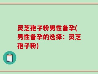 灵芝孢子粉男性备孕(男性备孕的选择：灵芝孢子粉)