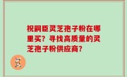 祝嗣臣灵芝孢子粉在哪里买？寻找高质量的灵芝孢子粉供应商？