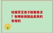 权健灵芝孢子胶囊用法？有哪些保健品是真的有用的