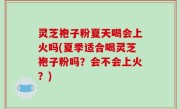 灵芝袍子粉夏天喝会上火吗(夏季适合喝灵芝袍子粉吗？会不会上火？)