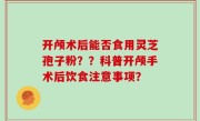 开颅术后能否食用灵芝孢子粉？？科普开颅手术后饮食注意事项？