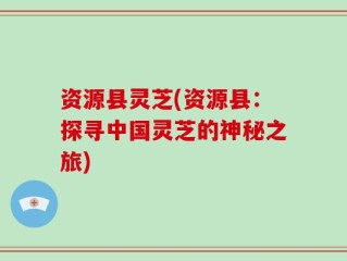 资源县灵芝(资源县：探寻中国灵芝的神秘之旅)