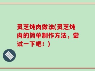 灵芝炖肉做法(灵芝炖肉的简单制作方法，尝试一下吧！)