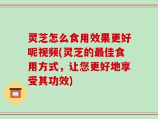 灵芝怎么食用效果更好呢视频(灵芝的最佳食用方式，让您更好地享受其功效)