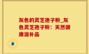 灰色的灵芝孢子粉_灰色灵芝孢子粉：天然健康滋补品
