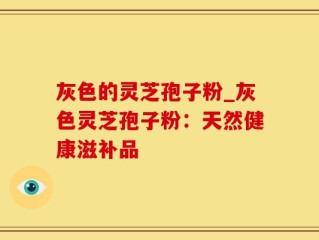 灰色的灵芝孢子粉_灰色灵芝孢子粉：天然健康滋补品