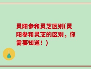 灵阳参和灵芝区别(灵阳参和灵芝的区别，你需要知道！)