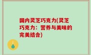 国内灵芝巧克力(灵芝巧克力：营养与美味的完美结合)