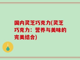国内灵芝巧克力(灵芝巧克力：营养与美味的完美结合)