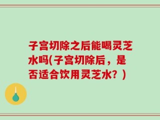 子宫切除之后能喝灵芝水吗(子宫切除后，是否适合饮用灵芝水？)
