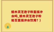 椴木灵芝孢子粉直接冲水吗_椴木灵芝孢子粉能否直接冲水饮用？)