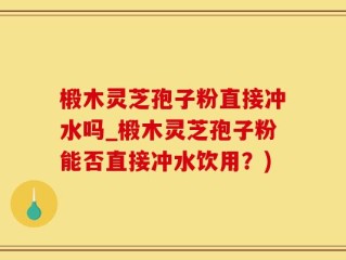 椴木灵芝孢子粉直接冲水吗_椴木灵芝孢子粉能否直接冲水饮用？)
