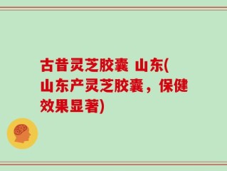 古昔灵芝胶囊 山东(山东产灵芝胶囊，保健效果显著)