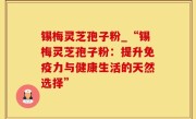 锡梅灵芝孢子粉_“锡梅灵芝孢子粉：提升免疫力与健康生活的天然选择”