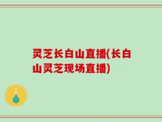 灵芝长白山直播(长白山灵芝现场直播)