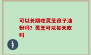 可以长期吃灵芝孢子油粉吗？灵芝可以每天吃吗