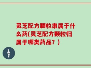 灵芝配方颗粒隶属于什么药(灵芝配方颗粒归属于哪类药品？)