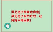 灵芝孢子粉能治痔疮(灵芝孢子粉的疗效，让痔疮不再困扰)