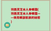羽西灵芝水人参眼霜(羽西灵芝水人参眼霜——焕亮眼部肌肤的秘密)
