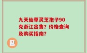 九天仙草灵芝孢子90克浙江出售？价格查询及购买指南？
