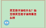 灵芝孢子油吃什么？仙芝楼灵芝孢子油效果怎么样