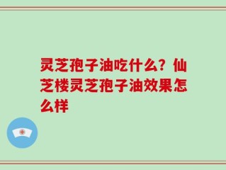 灵芝孢子油吃什么？仙芝楼灵芝孢子油效果怎么样