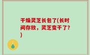 干燥灵芝长包了(长时间存放，灵芝变干了？)