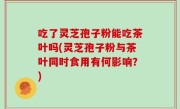 吃了灵芝孢子粉能吃茶叶吗(灵芝孢子粉与茶叶同时食用有何影响？)