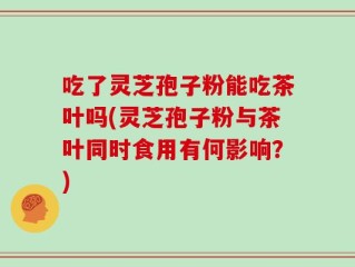 吃了灵芝孢子粉能吃茶叶吗(灵芝孢子粉与茶叶同时食用有何影响？)