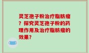 灵芝孢子粉治疗脂肪瘤？探究灵芝孢子粉的药理作用及治疗脂肪瘤的效果？