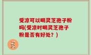 受凉可以喝灵芝孢子粉吗(受凉时喝灵芝孢子粉是否有好处？)