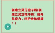 新康立灵芝孢子粉(新康立灵芝孢子粉：提升免疫力，呵护身体健康！)