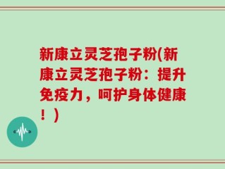 新康立灵芝孢子粉(新康立灵芝孢子粉：提升免疫力，呵护身体健康！)