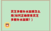 灵芝多糖补水面膜怎么用(如何正确使用灵芝多糖补水面膜？)