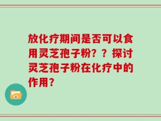 放化疗期间是否可以食用灵芝孢子粉？？探讨灵芝孢子粉在化疗中的作用？