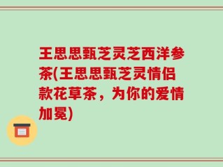 王思思甄芝灵芝西洋参茶(王思思甄芝灵情侣款花草茶，为你的爱情加冕)