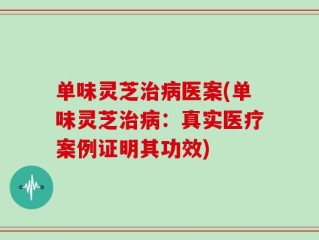 单味灵芝治病医案(单味灵芝治病：真实医疗案例证明其功效)