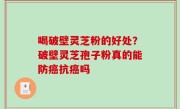 喝破壁灵芝粉的好处？破壁灵芝孢子粉真的能防癌抗癌吗