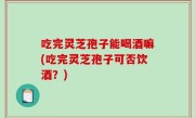 吃完灵芝孢子能喝酒嘛(吃完灵芝孢子可否饮酒？)