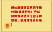 健体源破壁灵芝孢子粉胶囊(健康护航！尝试健体源破壁灵芝孢子粉胶囊，强身健体再升级)