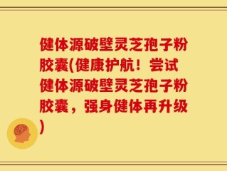 健体源破壁灵芝孢子粉胶囊(健康护航！尝试健体源破壁灵芝孢子粉胶囊，强身健体再升级)