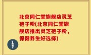 北京同仁堂旗舰店灵芝孢子粉(北京同仁堂旗舰店推出灵芝孢子粉，保健养生好选择)