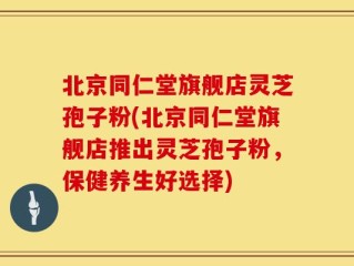 北京同仁堂旗舰店灵芝孢子粉(北京同仁堂旗舰店推出灵芝孢子粉，保健养生好选择)