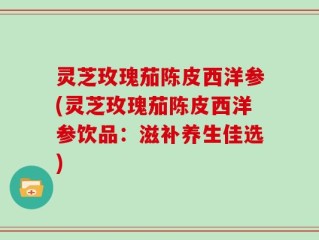 灵芝玫瑰茄陈皮西洋参(灵芝玫瑰茄陈皮西洋参饮品：滋补养生佳选)