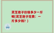 灵芝孢子价格多少一斤呢(灵芝孢子花费：一斤多少钱？)