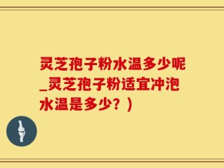 灵芝孢子粉水温多少呢_灵芝孢子粉适宜冲泡水温是多少？)